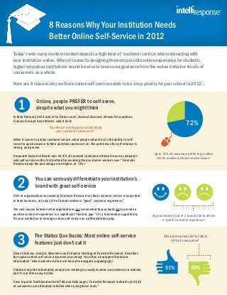 8 Reasons Why Your Institution Needs
                          Better Online Self-Service in 2012
Today’s web-savvy modern student expects a high level of ‘customer service’ when interacting with
your institution online. When it comes to designing the best possible online experience for students,
higher education institutions would be wise to take some guidance from the online behavior trends of
consumers as a whole.

Here are 8 reasons why we think online self-service needs to be a top priority for your school in 2012…



   1             Online, people PREFER to self-serve,
                 despite what you might think
In their February 2012 article for Forbes.com1, Harvard Business Review Press authors
Frances Frei and Anne Morriss said it best:
                          “Excellence is being great at the things
                                                                                                                        72%
                               your customers value most.”

When it comes to online customer service, what people value most is the ability to self-
serve for quick answers to their questions and move on. The preference for self-reliance is
strong, and proven.
                                                                                                Up to 72% of consumers prefer to go online
Corporate Executive Board says 60.4% of surveyed customers attempt to use a company’s
web self-service as the first method for resolving their customer service issue.2 Forrester      first to resolve customer service issues3
Research pegs the percentage even higher, at 72%.3




   2            You can seriously differentiate your institution’s
                brand with great self-service
90% of organizations surveyed by Forrester Research say that customer service is important
to their business, yet only 34% of brands deliver a “good” customer experience.4

The vast canyon between what organizations say versus what they actually do to provide a
positive customer experience is a significant “rhetoric gap.” It’s a tremendous opportunity    Approximately 2 out of 3 brands fail to deliver
for your institution to leverage online self-service as a differentiation play.                      a “good” customer experience4




   3
               The Status Quo Sucks: Most online self-service                                          FAQ and Help tools fail to satisfy
                                                                                                            49% of users online4
               features just don’t cut it
Diane Clarkson, Analyst, eBusiness and Channel Strategy at Forrester Research, describes
the typical online self-service experience as being “too often a barrage of irrelevant
information” which website visitors are forced to navigate, begrudgingly.

Clarkson says the information people are seeking is usually located somewhere on a website,             51%                 49%
but it’s not often easy to find.

Case in point: traditional website FAQ and Help pages. Forrester Research indicates just 51%
of consumers are ultimately satisfied when using these tools.4
 