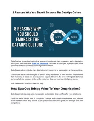 8 Reasons Why You Should Embrace The DataOps Culture
DataOps is a streamlined methodical approach to automate data processing and orchestration
throughout your enterprise. DataOps framework combines technologies, agile principles, Data
personnel and data processes at an organisational level.
DataOps aims to provide the right data to the right personnel or stakeholders at the correct time.
Data-driven results are leveraged by almost every department to fulfil business requirements
from marketing to sales and even customer support. However, the ever-evolving data demands
put overwhelming pressure on the under-resourced data and business intelligence teams.
That’s where the DataOps comes into play!
How DataOps Brings Value To Your Organisation?
DataOps aims to develop agile, manageable and scalable data workflows for your data teams.
DataOps feeds correct data to consumers, internal and external stakeholders, and relevant
team members when they need it. Such agility in data workflows gives you an edge over your
competitors.
 