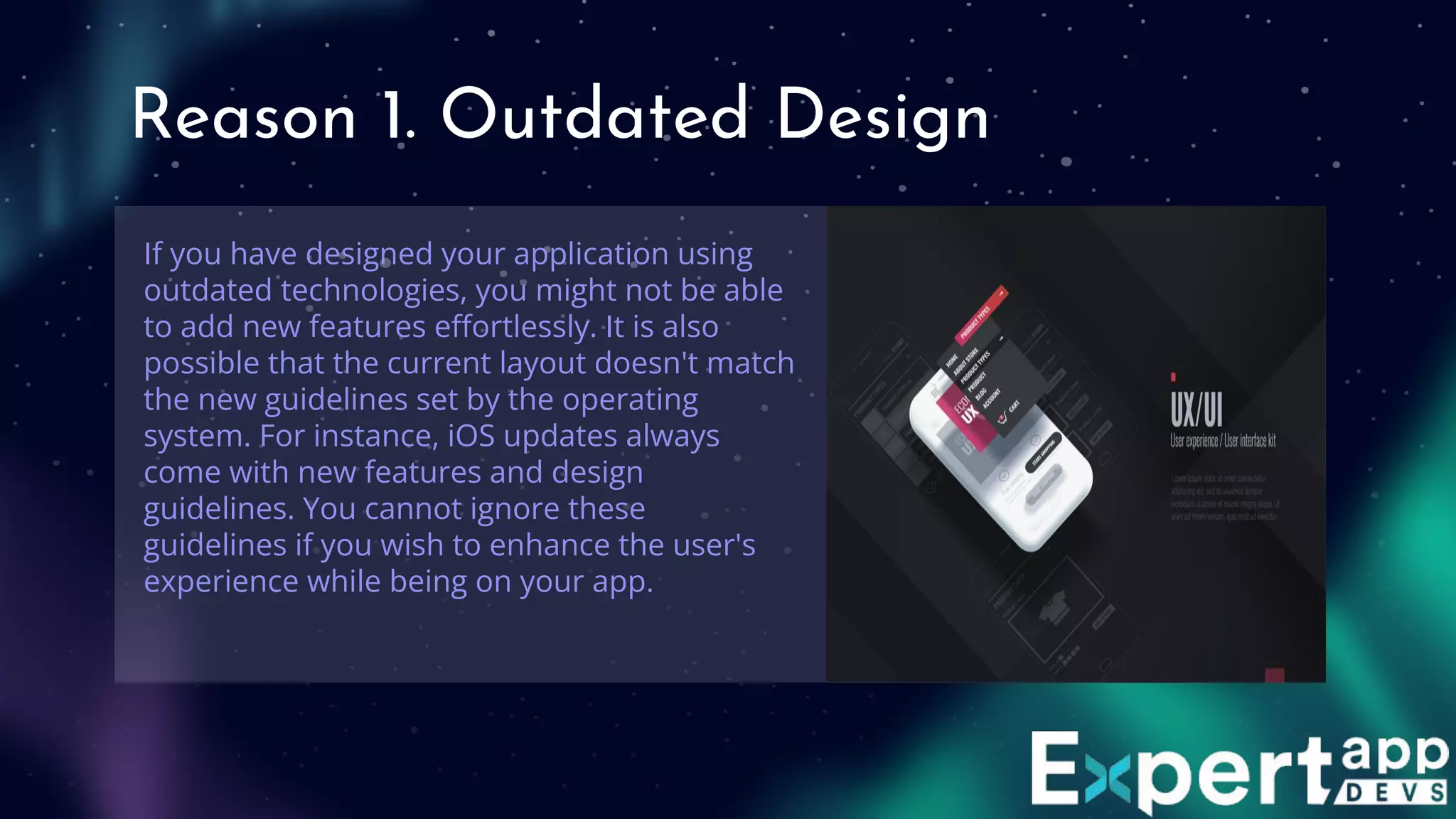 Reason 1. Outdated Design
If you have designed your application using
outdated technologies, you might not be able
to add new features eﬀortlessly. It is also
possible that the current layout doesn't match
the new guidelines set by the operating
system. For instance, iOS updates always
come with new features and design
guidelines. You cannot ignore these
guidelines if you wish to enhance the user's
experience while being on your app.
 