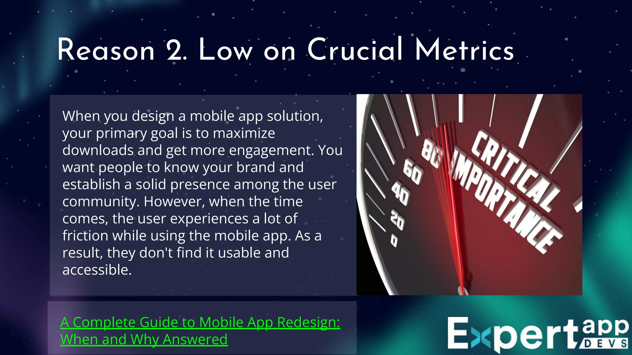 Reason 2. Low on Crucial Metrics
When you design a mobile app solution,
your primary goal is to maximize
downloads and get more engagement. You
want people to know your brand and
establish a solid presence among the user
community. However, when the time
comes, the user experiences a lot of
friction while using the mobile app. As a
result, they don't ﬁnd it usable and
accessible.
A Complete Guide to Mobile App Redesign:
When and Why Answered
 