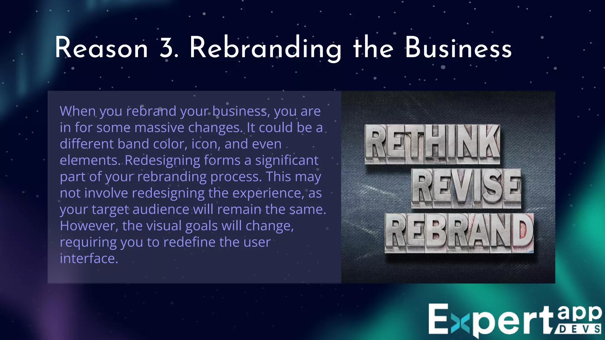 Reason 3. Rebranding the Business
When you rebrand your business, you are
in for some massive changes. It could be a
diﬀerent band color, icon, and even
elements. Redesigning forms a signiﬁcant
part of your rebranding process. This may
not involve redesigning the experience, as
your target audience will remain the same.
However, the visual goals will change,
requiring you to redeﬁne the user
interface.
 