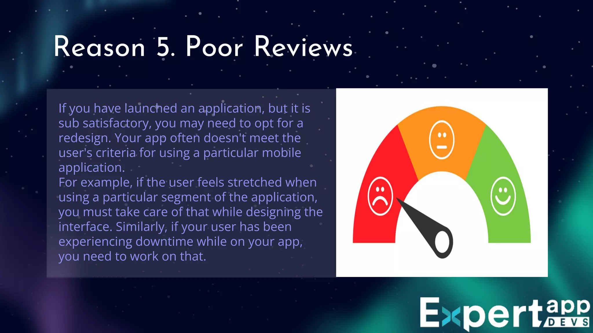 Reason 5. Poor Reviews
If you have launched an application, but it is
sub satisfactory, you may need to opt for a
redesign. Your app often doesn't meet the
user's criteria for using a particular mobile
application.
For example, if the user feels stretched when
using a particular segment of the application,
you must take care of that while designing the
interface. Similarly, if your user has been
experiencing downtime while on your app,
you need to work on that.
 