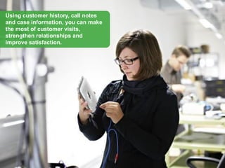 Using customer history, call notes
and case information, you can make
the most of customer visits,
strengthen relationships and
improve satisfaction.
 