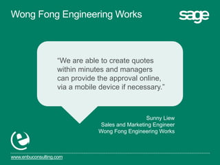 www.enbuconsulting.com
“We are able to create quotes
within minutes and managers
can provide the approval online,
via a mobile device if necessary.”
Sunny Liew
Sales and Marketing Engineer
Wong Fong Engineering Works
Wong Fong Engineering Works
 