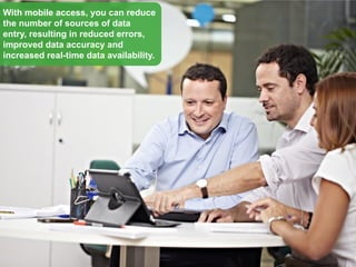With mobile access, you can reduce
the number of sources of data
entry, resulting in reduced errors,
improved data accuracy and
increased real-time data availability.
 