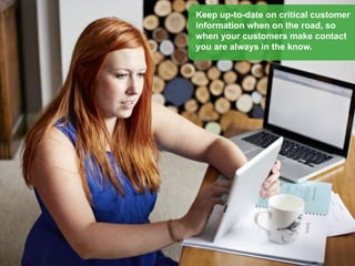 Keep up-to-date on critical customer
information when on the road, so
when your customers make contact
you are always in the know.
 