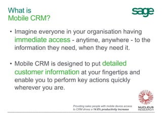 • Imagine everyone in your organisation having
immediate access - anytime, anywhere - to the
information they need, when they need it.
• Mobile CRM is designed to put detailed
customer information at your fingertips and
enable you to perform key actions quickly
wherever you are.
What is
Mobile CRM?
Providing sales people with mobile device access
to CRM drives a 14.6% productivity increase
 