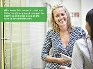 With immediate access to customer
history and more, sales reps can do
business and close sales on the
road or at customer sites.
 