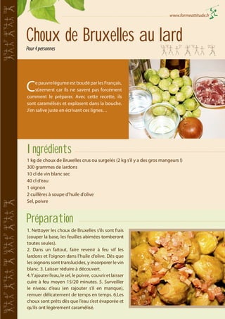 www.formeattitude.fr

Choux de Bruxelles au lard
Pour 4 personnes

C

e pauvre légume est boudé par les Français,
sûrement car ils ne savent pas forcément
comment le préparer. Avec cette recette, ils
sont caramélisés et explosent dans la bouche.
J’en salive juste en écrivant ces lignes…

Ingrédients
1 kg de choux de Bruxelles crus ou surgelés (2 kg s’il y a des gros mangeurs !)
300 grammes de lardons
10 cl de vin blanc sec
40 cl d’eau
1 oignon
2 cuillères à soupe d’huile d’olive
Sel, poivre

Préparation
1. Nettoyer les choux de Bruxelles s’ils sont frais
(couper la base, les feuilles abimées tomberont
toutes seules).
2. Dans un faitout, faire revenir à feu vif les
lardons et l’oignon dans l’huile d’olive. Dès que
les oignons sont translucides, y incorporer le vin
blanc. 3. Laisser réduire à découvert.
4. Y ajouter l’eau, le sel, le poivre, couvrir et laisser
cuire à feu moyen 15/20 minutes. 5. Surveiller
le niveau d’eau (en rajouter s’il en manque),
remuer délicatement de temps en temps. 6.Les
choux sont prêts dès que l’eau s’est évaporée et
qu’ils ont légèrement caramélisé.

 
