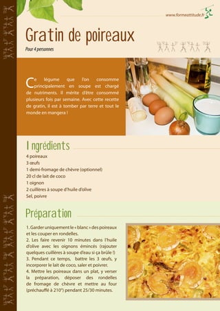 www.formeattitude.fr

Gratin de poireaux
Pour 4 personnes

C

e
légume
que
l’on
consomme
principalement en soupe est chargé
de nutriments. Il mérite d’être consommé
plusieurs fois par semaine. Avec cette recette
de gratin, il est à tomber par terre et tout le
monde en mangera !

Ingrédients
4 poireaux
3 œufs
1 demi-fromage de chèvre (optionnel)
20 cl de lait de coco
1 oignon
2 cuillères à soupe d’huile d’olive
Sel, poivre

Préparation
1. Garder uniquement le « blanc » des poireaux
et les couper en rondelles.
2. Les faire revenir 10 minutes dans l’huile
d’olive avec les oignons émincés (rajouter
quelques cuillères à soupe d’eau si ça brûle !)
3. Pendant ce temps, battre les 3 œufs, y
incorporer le lait de coco, saler et poivrer.
4. Mettre les poireaux dans un plat, y verser
la préparation, déposer des rondelles
de fromage de chèvre et mettre au four
(préchauffé à 210°) pendant 25/30 minutes.

 