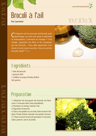 www.formeattitude.fr

Brocoli à l'ail
Pour 2 personnes

C

e légume est lui aussi pas mal boudé, quel
dommage, car c’est une usine à vitamines
et antioxydants. Comment en manger ? C’est
simple, supprimer les frites et les remplacer
par des brocolis… Vous allez apprendre à les
aimer et votre corps vous dira « hey, où sont les
brocolis, bord** ? » ;)

Ingrédients
1 tête de brocoli
1 gousse d’ail
1 cuillère à soupe d’huile d’olive
Sel, poivre

Préparation
1. Détacher les bouquets du brocoli, les faire
cuire 5 minutes dans l’eau bouillante.
2. Pendant ce temps, hacher l’ail.
3. Égoutter le brocoli.
4. Dans une poêle ou un wok, faire revenir l’ail
dans l’huile d’olive chaude une petite minute.
5. Y faire revenir le brocoli pendant 5 minutes.
Saler, poivrer, servir aussitôt.

 