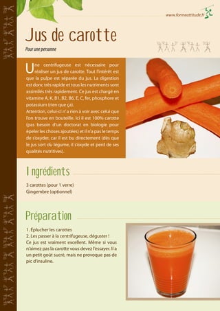www.formeattitude.fr

Jus de carotte
Pour une personne

U

ne centrifugeuse est nécessaire pour
réaliser un jus de carotte. Tout l’intérêt est
que la pulpe est séparée du jus. La digestion
est donc très rapide et tous les nutriments sont
assimilés très rapidement. Ce jus est chargé en
vitamine A, K, B1, B2, B6, E, C, fer, phosphore et
potassium (rien que ça).
Attention, celui-ci n’ a rien à voir avec celui que
l’on trouve en bouteille. Ici il est 100% carotte
(pas besoin d’un doctorat en biologie pour
épeler les choses ajoutées) et il n’a pas le temps
de s’oxyder, car il est bu directement (dès que
le jus sort du légume, il s’oxyde et perd de ses
qualités nutritives).

Ingrédients
3 carottes (pour 1 verre)
Gingembre (optionnel)

Préparation
1. Éplucher les carottes
2. Les passer à la centrifugeuse, déguster !
Ce jus est vraiment excellent. Même si vous
n’aimez pas la carotte vous devez l’essayer. Il a
un petit goût sucré, mais ne provoque pas de
pic d’insuline.

 