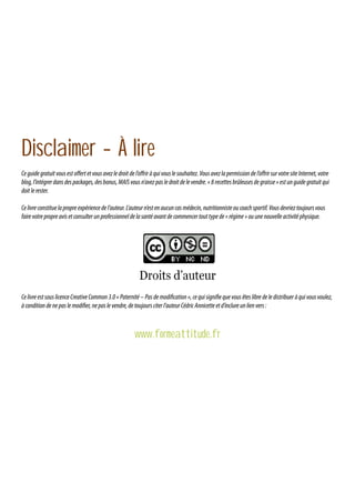 Disclaimer - À lire
Ce guide gratuit vous est offert et vous avez le droit de l’offrir à qui vous le souhaitez. Vous avez la permission de l’offrir sur votre site Internet, votre
blog, l’intégrer dans des packages, des bonus, MAIS vous n’avez pas le droit de le vendre. « 8 recettes brûleuses de graisse » est un guide gratuit qui
doit le rester.
Ce livre constitue la propre expérience de l’auteur. L’auteur n’est en aucun cas médecin, nutritionniste ou coach sportif. Vous devriez toujours vous
faire votre propre avis et consulter un professionnel de la santé avant de commencer tout type de « régime » ou une nouvelle activité physique.

Ce livre est sous licence Creative Common 3.0 « Paternité – Pas de modification », ce qui signifie que vous êtes libre de le distribuer à qui vous voulez,
à condition de ne pas le modifier, ne pas le vendre, de toujours citer l’auteur Cédric Annicette et d’inclure un lien vers :

www.formeattitude.fr

 