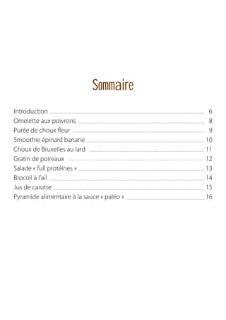 Sommaire
Introduction
Omelette aux poivrons
Purée de choux fleur
Smoothie épinard banane
Choux de Bruxelles au lard
Gratin de poireaux
Salade « full protéines »
Brocoli à l’ail
Jus de carotte
Pyramide alimentaire à la sauce « paléo »

6
8
9
10
11
12
13
14
15
16

 