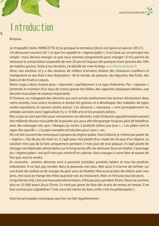 www.formeattitude.fr

Introduction
Bonjour,
Je m’appelle Cédric ANNICETTE et j’ai presque la trentaine (j’écris ces lignes en janvier 2012 !).
J’ai découvert courant 2011 ce que l’on appelle le « régime paléo ». Il est basé sur un principe très
simple : nous devons manger ce que nous sommes programmés pour manger ! Il m’a permis de
retrouver la composition corporelle de mes 20 ans en l’espace de quelques mois (proche des 10%
de matière grasse). Suite à ces résultats, j’ai décidé de créer le blog www.formeattitude.fr
Ainsi, nos ancêtres (il y a des dizaines de milliers d’années) étaient des chasseurs-cueilleurs et
mangeaient ce qui était à leur disposition : de la viande, du poisson, des légumes, des fruits, des
baies et des fruits à coques.
Notre corps a donc évolué pour « répondre » parfaitement à ce type d’aliments. Par « réponse »,
j’entends le maintien d’un taux de masse grasse très faible, des capacités physiques élevées, une
densité musculaire et osseuse importante.
À l’inverse, en mangeant des aliments qui sont arrivés tardivement (en termes d’évolution) dans
notre assiette, nous avons tendance à stocker les graisses et à développer des maladies de types
cardio-vasculaires et cancers (entre autres). Ces aliments « nouveaux » sont principalement les
céréales (arrivées avec l’agriculture il y a 10 000 ans) et les produits laitiers.
Nos corps ne sont pas faits pour consommer ces aliments, mais l’industrie agroalimentaire pesant
des milliards d’euros nous jette de la poudre aux yeux afin d’engranger toujours plus de bénéfices
avec des messages tels que « Mangez au moins 3 produits laitiers par jour », « Les pâtes sont le
repas des sportifs », « Le pain complet est très bon pour vous », etc.
On me fait souvent des remarques à propos du régime paléo. Tout d’abord, je n’aime pas parler de
« régime ». Pas de jeu de mots ici, il s’agit pour moi plutôt d’un mode de vie que d’un régime. La
solution n’est pas de le faire uniquement pendant 2 mois puis de tout plaquer. Il s’agit plutôt de
changer ses habitudes alimentaires sur le long terme afin de retrouver force et vitalité. L’avantage
du « régime paléo » est qu’il n’est pas restrictif en calories. Vous mangez à votre faim et autant de
fois que vous le voulez.
En revanche, certains aliments sont à proscrire (céréales, produits laitiers et tous les produits
industriels). Il ne faut pas tomber dans la paranoïa non plus. Moi aussi il m’arrive de tomber sur
une boite de cookies et de manger du pain avec du Nutella ! Moi aussi je bois des bières avec mes
amis, moi aussi je mange des frites quand je vais au restaurant. Mais ce n’est pas tous les jours.
Ce qui fait du mal, c’est une mauvaise alimentation, 3 fois par jour, pendant 20 ans. Nous ne sommes
plus en 55 000 avant Jésus-Christ. Ce n’est pas grave de faire des écarts de temps en temps. Il ne
faut surtout pas culpabiliser ! Cela vous fait même du bien, enfin c’est ma philosophie :)
Voici les principales remarques que l’on me fait régulièrement :

 