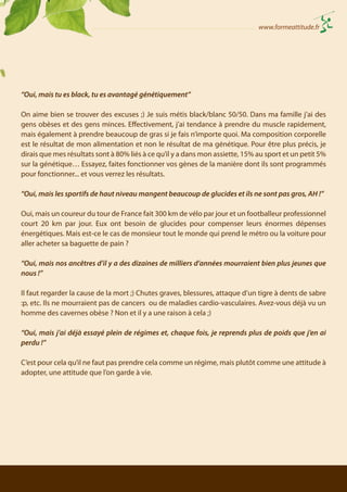 www.formeattitude.fr

“Oui, mais tu es black, tu es avantagé génétiquement”
On aime bien se trouver des excuses ;) Je suis métis black/blanc 50/50. Dans ma famille j’ai des
gens obèses et des gens minces. Effectivement, j’ai tendance à prendre du muscle rapidement,
mais également à prendre beaucoup de gras si je fais n’importe quoi. Ma composition corporelle
est le résultat de mon alimentation et non le résultat de ma génétique. Pour être plus précis, je
dirais que mes résultats sont à 80% liés à ce qu’il y a dans mon assiette, 15% au sport et un petit 5%
sur la génétique… Essayez, faites fonctionner vos gènes de la manière dont ils sont programmés
pour fonctionner... et vous verrez les résultats.
“Oui, mais les sportifs de haut niveau mangent beaucoup de glucides et ils ne sont pas gros, AH !”
Oui, mais un coureur du tour de France fait 300 km de vélo par jour et un footballeur professionnel
court 20 km par jour. Eux ont besoin de glucides pour compenser leurs énormes dépenses
énergétiques. Mais est-ce le cas de monsieur tout le monde qui prend le métro ou la voiture pour
aller acheter sa baguette de pain ?
“Oui, mais nos ancêtres d’il y a des dizaines de milliers d’années mourraient bien plus jeunes que
nous !”
Il faut regarder la cause de la mort ;) Chutes graves, blessures, attaque d’un tigre à dents de sabre
:p, etc. Ils ne mourraient pas de cancers ou de maladies cardio-vasculaires. Avez-vous déjà vu un
homme des cavernes obèse ? Non et il y a une raison à cela ;)
“Oui, mais j’ai déjà essayé plein de régimes et, chaque fois, je reprends plus de poids que j’en ai
perdu !”
C’est pour cela qu’il ne faut pas prendre cela comme un régime, mais plutôt comme une attitude à
adopter, une attitude que l’on garde à vie.

 