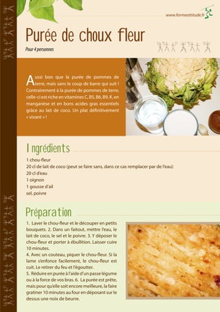 www.formeattitude.fr

Purée de choux fleur
Pour 4 personnes

A

ussi bon que la purée de pommes de
terre, mais sans le coup de barre qui suit !
Contrairement à la purée de pommes de terre,
celle-ci est riche en vitamines C, B5, B6, B9, K, en
manganèse et en bons acides gras essentiels
grâce au lait de coco. Un plat définitivement
« vivant » !

Ingrédients
1 chou-fleur
20 cl de lait de coco (peut se faire sans, dans ce cas remplacer par de l’eau)
20 cl d’eau
1 oignon
1 gousse d’ail
sel, poivre

Préparation
1. Laver le chou-fleur et le découper en petits
bouquets. 2. Dans un faitout, mettre l’eau, le
lait de coco, le sel et le poivre. 3. Y déposer le
chou-fleur et porter à ébullition. Laisser cuire
10 minutes.
4. Avec un couteau, piquer le chou-fleur. Si la
lame s’enfonce facilement, le chou-fleur est
cuit. Le retirer du feu et l’égoutter.
5. Réduire en purée à l’aide d’un passe légume
ou à la force de vos bras. 6. La purée est prête,
mais pour qu’elle soit encore meilleure, la faire
gratiner 10 minutes au four en déposant sur le
dessus une noix de beurre.

 