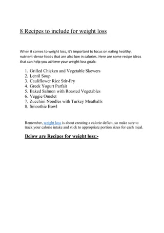 8 Recipes to include for weight loss
When it comes to weight loss, it's important to focus on eating healthy,
nutrient-dense foods that are also low in calories. Here are some recipe ideas
that can help you achieve your weight loss goals:
1. Grilled Chicken and Vegetable Skewers
2. Lentil Soup
3. Cauliflower Rice Stir-Fry
4. Greek Yogurt Parfait
5. Baked Salmon with Roasted Vegetables
6. Veggie Omelet
7. Zucchini Noodles with Turkey Meatballs
8. Smoothie Bowl
Remember, weight loss is about creating a calorie deficit, so make sure to
track your calorie intake and stick to appropriate portion sizes for each meal.
Below are Recipes for weight loss:-
 
