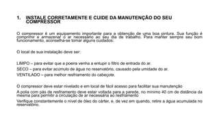 1. INSTALE CORRETAMENTE E CUIDE DA MANUTENÇÃO DO SEU
COMPRESSOR
O compressor é um equipamento importante para a obtenção de uma boa pintura. Sua função é
comprimir e armazenar o ar necessário ao seu dia de trabalho. Para manter sempre seu bom
funcionamento, aconselha-se tomar alguns cuidados:
O local de sua instalação deve ser:
LIMPO – para evitar que a poeira venha a entupir o filtro de entrada do ar.
SECO – para evitar acúmulo de água no reservatório, causado pela umidade do ar.
VENTILADO – para melhor resfriamento do cabeçote.
O compressor deve estar nivelado e em local de fácil acesso para facilitar sua manutenção
A polia com pás de resfriamento deve estar voltada para a parede, no mínimo 40 cm de distância da
mesma para permitir a circulação de ar necessária ao resfriamento
Verifique constantemente o nível de óleo do cárter, e, de vez em quando, retire a água acumulada no
reservatório.
 