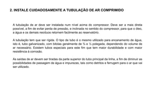 2. INSTALE CUIDADOSAMENTE A TUBULAÇÃO DE AR COMPRIMIDO
A tubulação de ar deve ser instalada num nível acima do compressor. Deve ser a mais direta
possível, a fim de evitar perda de pressão, e inclinada no sentido do compressor, para que o óleo,
a água e os demais resíduos retornem facilmente ao reservatório.
A tubulação tem que ser rígida. O tipo de tubo é o mesmo utilizado para encanamento de água,
isto é, tubo galvanizado, com bitolas geralmente de ¾ e ½ polegada, dependendo do volume de
ar necessário. Existem tubos especiais para este fim que tem maior durabilidade e com maior
resistência à corrosão.
As saídas de ar devem ser tiradas da parte superior do tubo principal da linha, a fim de diminuir as
possibilidades de passagem de água e impurezas, tais como detritos e ferrugem para o ar que vai
ser utilizado.
 