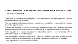 3. PARA CONSEGUIR UM AR SEMPRE LIMPO, SECO E REGULADO, INSTALE UM
FILTRO REGULADOR
Como vimos, o ar fornecido pelo compressor é cheio de impurezas, e sua passagem pela tubulação
aumenta ainda mais este problema.
Para que sua pintura não seja prejudicada e o acabamento fique perfeito é indispensável a instalação
de um filtro regulador de ar.
Sua finalidade é remover os detritos, a umidade e a ferrugem existentes no ar comprimido, permitindo
apenas a saída de ar limpo, seco e regulado que são condições necessárias para uma boa pintura.
O filtro regulador de ar deve ser instalado em posição vertical, próximo ao operador (pintor), a fim de
facilitar a regulagem da pressão desejada.
Deve ser instalado a uma distância mínima de 7 metros do compressor, para que o ar tenha condições
de sofrer resfriamento, a umidade possa se condensar e a água ser retida no filtro do regulador.
O filtro regulador deve ser drenado periodicamente.
 