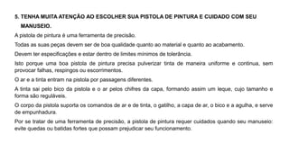 5. TENHA MUITA ATENÇÃO AO ESCOLHER SUA PISTOLA DE PINTURA E CUIDADO COM SEU
MANUSEIO.
A pistola de pintura é uma ferramenta de precisão.
Todas as suas peças devem ser de boa qualidade quanto ao material e quanto ao acabamento.
Devem ter especificações e estar dentro de limites mínimos de tolerância.
Isto porque uma boa pistola de pintura precisa pulverizar tinta de maneira uniforme e continua, sem
provocar falhas, respingos ou escorrimentos.
O ar e a tinta entram na pistola por passagens diferentes.
A tinta sai pelo bico da pistola e o ar pelos chifres da capa, formando assim um leque, cujo tamanho e
forma são reguláveis.
O corpo da pistola suporta os comandos de ar e de tinta, o gatilho, a capa de ar, o bico e a agulha, e serve
de empunhadura.
Por se tratar de uma ferramenta de precisão, a pistola de pintura requer cuidados quando seu manuseio:
evite quedas ou batidas fortes que possam prejudicar seu funcionamento.
 