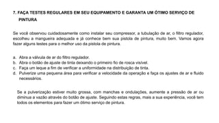 7. FAÇA TESTES REGULARES EM SEU EQUIPAMENTO E GARANTA UM ÓTIMO SERVIÇO DE
PINTURA
Se você observou cuidadosamente como instalar seu compressor, a tubulação de ar, o filtro regulador,
escolheu a mangueira adequada e já conhece bem sua pistola de pintura, muito bem. Vamos agora
fazer alguns testes para o melhor uso da pistola de pintura.
a. Abra a válvula de ar do filtro regulador.
b. Abra o botão de ajuste de tinta deixando o primeiro fio de rosca visível.
c. Faça um leque a fim de verificar a uniformidade na distribuição de tinta.
d. Pulverize uma pequena área para verificar a velocidade da operação e faça os ajustes de ar e fluido
necessários.
Se a pulverização estiver muito grossa, com manchas e ondulações, aumente a pressão de ar ou
diminua a vazão através do botão de ajuste. Seguindo estas regras, mais a sua experiência, você tem
todos os elementos para fazer um ótimo serviço de pintura.
 