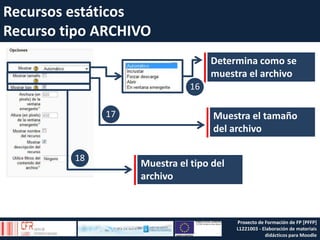 Determina como se
muestra el archivo
Muestra el tamaño
del archivo
18
17
16
Muestra el tipo del
archivo
Recursos estáticos
Recurso tipo ARCHIVO
Proxecto de Formación de FP [PFFP]
L1221003 - Elaboración de materiais
didácticos para Moodle
 