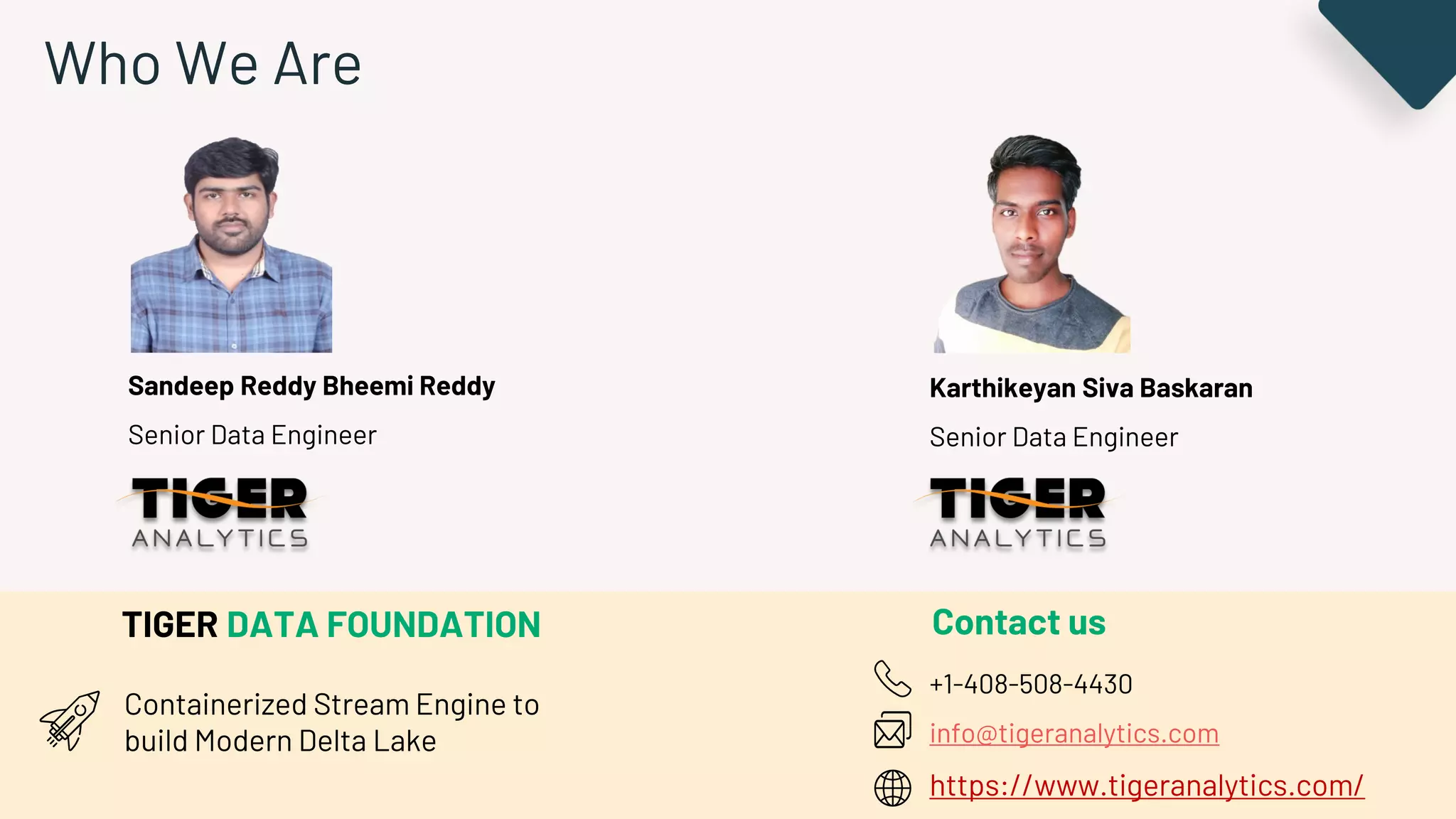 Who We Are
Sandeep Reddy Bheemi Reddy
Senior Data Engineer
Karthikeyan Siva Baskaran
Senior Data Engineer
TIGER DATA FOUNDATION
Containerized Stream Engine to
build Modern Delta Lake
Contact us
+1-408-508-4430
info@tigeranalytics.com
https://www.tigeranalytics.com/
 