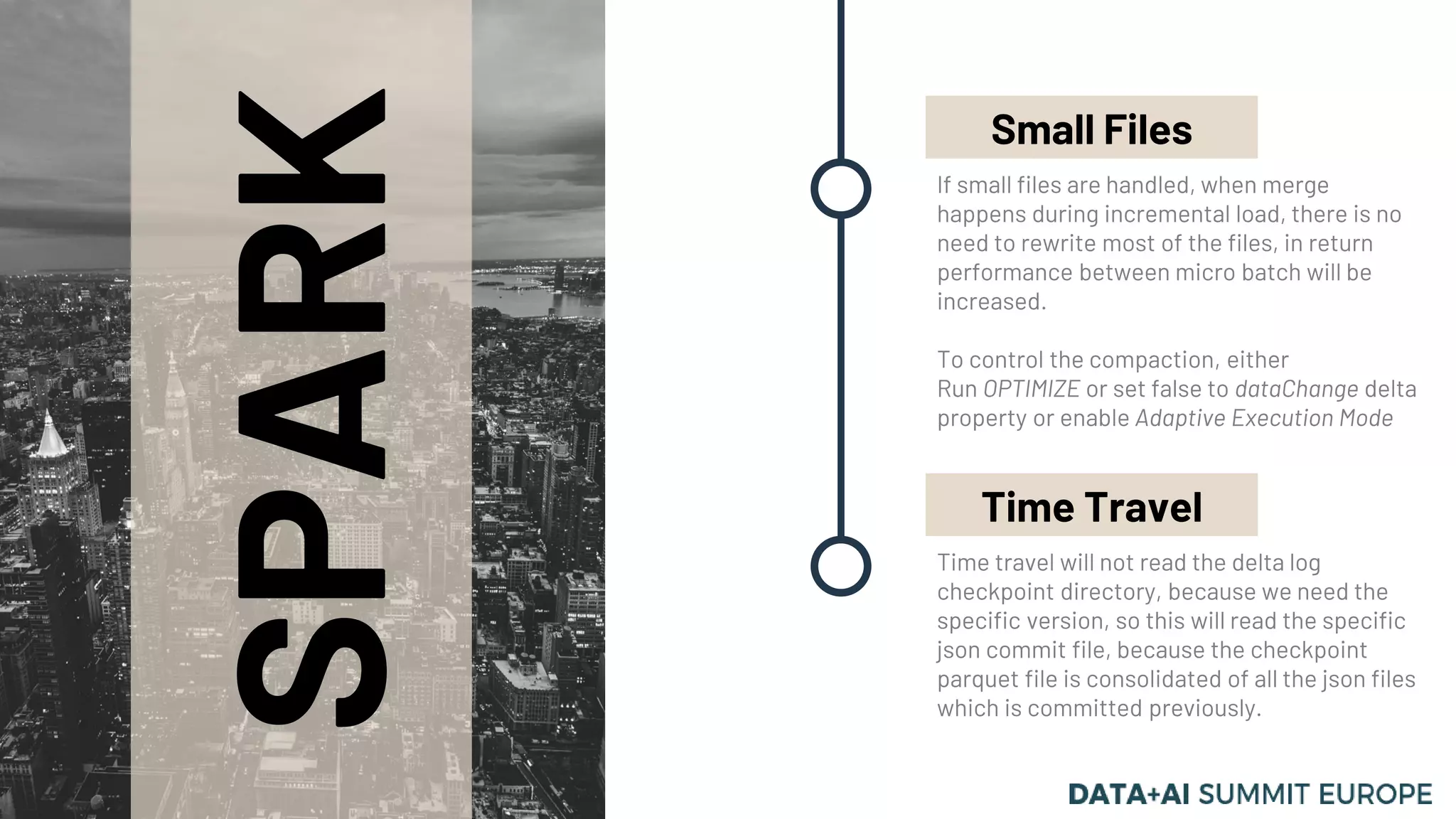 SPARK
If small files are handled, when merge
happens during incremental load, there is no
need to rewrite most of the files, in return
performance between micro batch will be
increased.
To control the compaction, either
Run OPTIMIZE or set false to dataChange delta
property or enable Adaptive Execution Mode
Small Files
Time travel will not read the delta log
checkpoint directory, because we need the
specific version, so this will read the specific
json commit file, because the checkpoint
parquet file is consolidated of all the json files
which is committed previously.
Time Travel
 