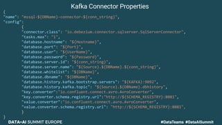 {
"name": "mssql-${DBName}-connector-${conn_string}",
"config":
{
"connector.class": "io.debezium.connector.sqlserver.SqlServerConnector",
"tasks.max": "1",
"database.hostname": "${Hostname}",
"database.port": "${Port}",
"database.user": "${UserName}",
"database.password": "${Password}",
"database.server.id": "${conn_string}",
"database.server.name": "${Source}.${DBName}.${conn_string}",
"database.whitelist": "${DBName}",
"database.dbname": "${DBName}",
"database.history.kafka.bootstrap.servers": "${KAFKA}:9092",
"database.history.kafka.topic": "${Source}.${DBName}.dbhistory",
"key.converter":"io.confluent.connect.avro.AvroConverter",
"key.converter.schema.registry.url":"http://${SCHEMA_REGISTRY}:8081",
"value.converter":"io.confluent.connect.avro.AvroConverter",
"value.converter.schema.registry.url": "http://${SCHEMA_REGISTRY}:8081",
}
}
Kafka Connector Properties
 