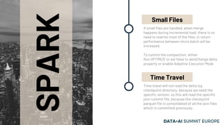 SPARK
If small files are handled, when merge
happens during incremental load, there is no
need to rewrite most of the files, in return
performance between micro batch will be
increased.
To control the compaction, either
Run OPTIMIZE or set false to dataChange delta
property or enable Adaptive Execution Mode
Small Files
Time travel will not read the delta log
checkpoint directory, because we need the
specific version, so this will read the specific
json commit file, because the checkpoint
parquet file is consolidated of all the json files
which is committed previously.
Time Travel
 