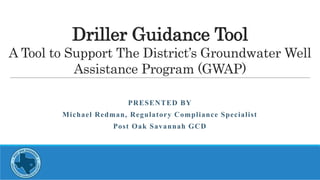 Driller Guidance Tool
A Tool to Support The District’s Groundwater Well
Assistance Program (GWAP)
PRESENTED BY
Michael Redman, Regulatory Compliance Specialist
Post Oak Savannah GCD
 