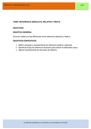 DSFDFSFSD
FÓRMULAS Y FUNCIONES EXCEL 2013. 2015
La vida del estudiante es el sacrificio y su recompensa, el triunfo.
TEMA: REFERENCIA ABSOLUTA, RELATIVA Y MIXTA.
OBJETIVOS
OBJETIVO GENERAL
Conocer cuáles son las diferencias entre referencia absoluta y relativa.
OBJETIVOS ESPECIFICOS
 Definir concepto y características de referencia relativa y absoluta.
 Identificar el tipo de referencia necesario para utilizar en diferentes casos.
 Aplicar correctamente los tres tipos de referenc.
 