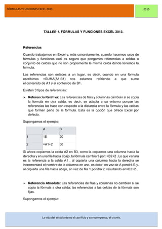 DSFDFSFSD
FÓRMULAS Y FUNCIONES EXCEL 2013. 2015
La vida del estudiante es el sacrificio y su recompensa, el triunfo.
TALLER 1. FORMULAS Y FUNCIONES EXCEL 2013.
Referencias
Cuando trabajamos en Excel y, más concretamente, cuando hacemos usos de
fórmulas y funciones casi es seguro que pongamos referencias a celdas o
conjunto de celdas que no son propiamente la misma celda donde tenemos la
fórmula.
Las referencias son enlaces a un lugar, es decir, cuando en una fórmula
escribimos =SUMA(A1;B1) nos estamos refiriendo a que sume
el contenido de A1 y el contenido de B1.
Existen 3 tipos de referencias:
 Referencia Relativa: Las referencias de filas y columnas cambian si se copia
la formula en otra celda, es decir, se adapta a su entorno porque las
referencias las hace con respecto a la distancia entre la fórmula y las celdas
que forman parte de la fórmula. Esta es la opción que ofrece Excel por
defecto.
Supongamos el ejemplo:
A B
1 15 20
2 =A1+2 30
Si ahora copiamos la celda A2 en B3, como la copiamos una columna hacia la
derecha y en una fila hacia abajo, la fórmula cambiará por: =B2+2 . Lo que variará
es la referencia a la celda A1 , al copiarla una columna hacia la derecha se
incrementará el nombre de la columna en uno, es decir, en vez de A pondrá B y,
al copiarla una fila hacia abajo, en vez de fila 1 pondrá 2, resultando en=B2+2 .
 Referencia Absoluta: Las referencias de filas y columnas no cambian si se
copia la fórmula a otra celda; las referencias a las celdas de la fórmula son
fijas.
Supongamos el ejemplo:
 
