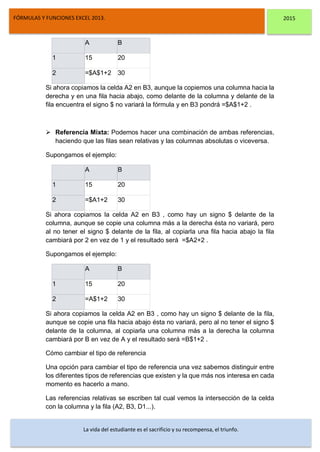 DSFDFSFSD
FÓRMULAS Y FUNCIONES EXCEL 2013. 2015
La vida del estudiante es el sacrificio y su recompensa, el triunfo.
A B
1 15 20
2 =$A$1+2 30
Si ahora copiamos la celda A2 en B3, aunque la copiemos una columna hacia la
derecha y en una fila hacia abajo, como delante de la columna y delante de la
fila encuentra el signo $ no variará la fórmula y en B3 pondrá =$A$1+2 .
 Referencia Mixta: Podemos hacer una combinación de ambas referencias,
haciendo que las filas sean relativas y las columnas absolutas o viceversa.
Supongamos el ejemplo:
A B
1 15 20
2 =$A1+2 30
Si ahora copiamos la celda A2 en B3 , como hay un signo $ delante de la
columna, aunque se copie una columna más a la derecha ésta no variará, pero
al no tener el signo $ delante de la fila, al copiarla una fila hacia abajo la fila
cambiará por 2 en vez de 1 y el resultado será =$A2+2 .
Supongamos el ejemplo:
A B
1 15 20
2 =A$1+2 30
Si ahora copiamos la celda A2 en B3 , como hay un signo $ delante de la fila,
aunque se copie una fila hacia abajo ésta no variará, pero al no tener el signo $
delante de la columna, al copiarla una columna más a la derecha la columna
cambiará por B en vez de A y el resultado será =B$1+2 .
Cómo cambiar el tipo de referencia
Una opción para cambiar el tipo de referencia una vez sabemos distinguir entre
los diferentes tipos de referencias que existen y la que más nos interesa en cada
momento es hacerlo a mano.
Las referencias relativas se escriben tal cual vemos la intersección de la celda
con la columna y la fila (A2, B3, D1...).
 