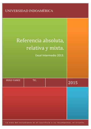 L a v i d a d e l e s t u d i a n t e e s e l s a c r i f i c i o y s u r e c o m p e n s a , e l t r i u n f o .
2015
TIC.HUGO YANEZ
Referencia absoluta,
relativa y mixta.
Excel Intermedio 2013.
UNIVERSIDAD INDOAMÉRICA
 