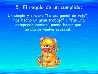 5. El regalo de un cumplido: Un simple y sincero "te ves genial de rojo",  "has hecho un gran trabajo" o "fue una  estupenda comida" puede hacer que  un día se vuelva especial.  