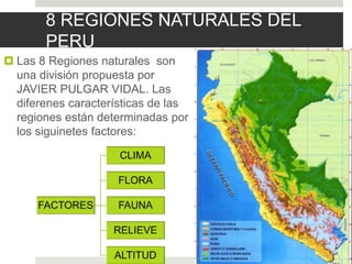 8 REGIONES NATURALES DEL
PERU
 Las 8 Regiones naturales son
una división propuesta por
JAVIER PULGAR VIDAL. Las
diferenes características de las
regiones están determinadas por
los siguinetes factores:
 