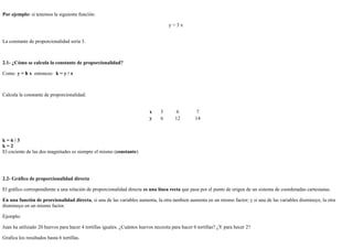 26/4/2019
3/8
Por ejemplo: si tenemos la siguiente función:
y = 3 x
La constante de proporcionalidad sería 3.
2.1- ¿Cómo se calcula la constante de proporcionalidad?
Como y = k x entonces: k = y / x
Calcula la constante de proporcionalidad:
x 3 6 7
y 6 12 14
k = 6 / 3
k = 2
El cociente de las dos magnitudes es siempre el mismo (constante)
2.2- Gráfico de proporcionalidad directa
El gráfico correspondiente a una relación de proporcionalidad directa es una línea recta que pasa por el punto de origen de un sistema de coordenadas cartesianas.
En una función de prorcionalidad directa, si una de las variables aumenta, la otra tambien aumenta en un mismo factor; y si una de las variables disminuye, la otra
disminuye en un mismo factor.
Ejemplo:
Juan ha utilizado 20 huevos para hacer 4 tortillas iguales. ¿Cuántos huevos necesita para hacer 6 tortillas? ¿Y para hecer 2?
Grafica los resultados hasta 6 tortillas.
 