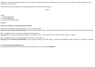 26/4/2019
5/8
Además, en una función de proporcionalidad inversa, si una de las variables aumenta, la otra disminuye en un mismo factor; y si una de las variables disminuye, la otra
aumenta en un mismo factor.
Esta relación de proporcionalidad inversa se puede representar como una función de la forma:
y = k / x
Donde:
y : variable dependiente.
x: variable independiente.
k : constante de proporcionalidad.
Ejemplos:
Indica si las variables son inversamente proporcionales.
a) El número de albañiles y el tiempo empleado en hacer el mismo edificio.
Respuesta: Son inversamente proporcionales, ya que con el doble, triple... número de albañiles se tardará la mitad, tercera parte de tiempo en construir el mismo edificio.
b) La velocidad de un auto y el trayecto recorrido en el mismo tiempo.
Respuesta: No es inversa ya que a tiempo constante, con el doble o el triple... de la velocidad, el auto recorrerá el doble, triple... de espacio.
c) La velocidad de un auto y el tiempo empleado en recorrrer el mismo trayecto.
Respuesta: Son inversamente proporcionales, ya que, a espacio constante, con el doble, triple... velocidad, el auto tardará la mitad, tercera parte... de tiempo en recorrerlo.
2.2- Gráfico de proporcionalidad inversa
La representación gráfica de esta función son puntos que pertenecen a una curva, llamada hipérbola.
 