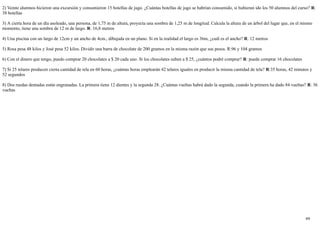 26/4/2019
8/8
2) Veinte alumnos hicieron una excursión y consumieron 15 botellas de jugo. ¿Cuántas botellas de jugo se habrían consumido, si hubieran ido los 50 alumnos del curso? R:
38 botellas
3) A cierta hora de un día asoleado, una persona, de 1,75 m de altura, proyecta una sombra de 1,25 m de longitud. Calcula la altura de un árbol del lugar que, en el mismo
momento, tiene una sombra de 12 m de largo. R: 16,8 metros
4) Una piscina con un largo de 12cm y un ancho de 4cm., dibujada en un plano. Si en la realidad el largo es 36m, ¿cuál es el ancho? R: 12 metros
5) Rosa pesa 48 kilos y José pesa 52 kilos. Dividir una barra de chocolate de 200 gramos en la misma razón que sus pesos. R:96 y 104 gramos
6) Con el dinero que tengo, puedo comprar 20 chocolates a $ 20 cada uno. Si los chocolates suben a $ 25, ¿cuántos podré comprar? R: puede comprar 16 chocolates
7) Si 25 telares producen cierta cantidad de tela en 60 horas, ¿cuántas horas emplearán 42 telares iguales en producir la misma cantidad de tela? R:35 horas, 42 minutos y
52 segundos
8) Dos ruedas dentadas están engranadas. La primera tiene 12 dientes y la segunda 28. ¿Cuántas vueltas habrá dado la segunda, cuando la primera ha dado 84 vueltas? R: 36
vueltas
 