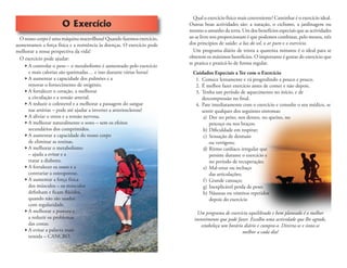 O Exercício
O nosso corpo é uma máquina maravilhosa! Quando fazemos exercício,
aumentamos a força física e a resistência às doenças. O exercício pode
melhorar a nossa perspectiva da vida!
O exercício pode ajudar:
 A controlar o peso – o metabolismo é aumentado pelo exercício
e mais calorias são queimadas… e isso durante várias horas!
 A aumentar a capacidade dos pulmões e a
renovar o fornecimento de oxigénio.
 A fortalecer o coração, a melhorar
a circulação e a tensão arterial.
 A reduzir o colesterol e a melhorar a passagem do sangue
nas artérias – pode até ajudar a inverter a arteriosclerose!
 A aliviar o stress e a tensão nervosa.
 A melhorar naturalmente o sono – sem os efeitos
secundários dos comprimidos.
 A aumentar a capacidade do nosso corpo
de eliminar as toxinas.
 A melhorar o metabolismo
– ajuda a evitar e a
tratar a diabetes.
 A fortalecer os ossos e a
contrariar a osteoporose.
 A aumentar a força física
dos músculos – os músculos
deﬁnham e ﬁcam ﬂácidos,
quando não são usados
com regularidade.
 A melhorar a postura e
a reduzir os problemas
das costas.
 A evitar a palavra mais
temida – CANCRO.
Qual o exercício físico mais conveniente? Caminhar é o exercício ideal.
Outras boas actividades são: a natação, o ciclismo, a jardinagem ou
mesmo o amanho da terra. Um dos benefícios especiais que as actividades
ao ar livre nos proporcionam é que podemos combinar, pelo menos, três
dos princípios de saúde: a luz do sol, o ar puro e o exercício.
Um programa diário de trinta a quarenta minutos é o ideal para se
obterem os máximos benefícios. O importante é gostar do exercício que
se pratica e praticá-lo de forma regular.
Cuidados Especiais a Ter com o Exercício
1. Comece lentamente e vá progredindo a pouco e pouco.
2. É melhor fazer exercício antes de comer e não depois.
3. Tenha um período de aquecimento no início, e de
descompressão no ﬁnal.
4. Pare imediatamente com o exercício e consulte o seu médico, se
sentir qualquer dos seguintes sintomas:
a) Dor no peito, nos dentes, no queixo, no
pescoço ou nos braços;
b) Diﬁculdade em respirar;
c) Sensação de desmaio
ou vertigens;
d) Ritmo cardíaco irregular que
persiste durante o exercício e
no período de recuperação;
e) Mal-estar ou inchaço
das articulações;
f) Grande cansaço;
g) Inexplicável perda de peso;
h) Náuseas ou vómitos repetidos
depois do exercício
Um programa de exercício equilibrado e bem planeado é o melhor
investimento que pode fazer. Escolha uma actividade que lhe agrade,
estabeleça um horário diário e cumpra-o. Divirta-se e sinta-se
melhor a cada dia!
 