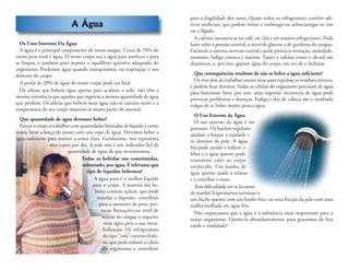 A Água
Os Usos Internos Da Água
A água é o principal componente do nosso sangue. Cerca de 70% do
nosso peso total é água. O nosso corpo usa a água para arrefecer e para
se limpar, e também para manter o equilíbrio químico adequado do
organismo. Perdemos água quando transpiramos, na respiração e nos
dejectos do corpo.
A perda de 20% de água do nosso corpo pode ser fatal.
Os atletas que bebem água apenas para acalmar a sede, não têm a
mesma resistência que aqueles que ingerem a mesma quantidade de água
que perdem. Os atletas que bebem mais água não se cansam tanto e a
temperatura do seu corpo mantém-se muito perto do normal.
Que quantidade de água devemos beber?
Forçar o corpo a trabalhar com quantidades limitadas de líquido é como
tentar lavar a louça do jantar com um copo de água. Devemos beber a
água suﬁciente para manter a urina clara. Geralmente, isso representa
oito copos por dia. A sede não é um indicador ﬁel da
quantidade de água de que necessitamos.
Todas as bebidas são constituídas,
sobretudo, por água. É relevante que
tipo de líquidos bebemos?
A água pura é o melhor líquido
para o corpo. A maioria das be-
bidas contém açúcar, que pode
retardar a digestão, contribuir
para o aumento de peso, pro-
vocar ﬂutuações no nível de
açúcar no sangue e requerer
mais água para a sua meta-
bolização. Os refrigerantes
do tipo “cola” contêm fósfo-
ro, que pode reduzir o cálcio
do organismo e contribuir
para a fragilidade dos ossos. Quase todos os refrigerantes contêm adi-
tivos artiﬁciais, que podem irritar o estômago ou sobrecarregar os rins
ou o fígado.
A cafeína encontra-se no café, no chá e em muitos refrigerantes. Pode
fazer subir a pressão arterial, o nível de glucose e de gorduras do sangue.
Estimula o sistema nervoso central e pode provocar irritação, ansiedade,
tremores, fadiga crónica e insónia. Tanto a cafeína como o álcool são
diuréticos, e, por isso, gastam água do corpo, em vez de o hidratar.
Que consequências resultam de não se beber a água suﬁciente?
Os rins têm de trabalhar muito mais para expulsar os resíduos tóxicos,
e podem ﬁcar doentes. Todas as células do organismo precisam de água
para funcionar bem, por isso, uma ingestão incorrecta de água pode
provocar problemas e doenças. Fadiga e dor de cabeça são o resultado
vulgar de se beber muito pouca água.
O Uso Externo da Água
O uso externo da água é im-
portante. Os banhos regulares
ajudam a limpar a sujidade e
os detritos da pele. A água
fria pode ajudar a reduzir a
febre e a água quente pode
transmitir calor ao corpo
arrefecido. Um banho de
água quente ajuda a relaxar
e a conciliar o sono.
Tem diﬁculdade em se levantar
de manhã? Experimente terminar o
seu duche quente com um banho frio, ou uma fricção da pele com uma
toalha molhada em água fria.
Não esqueçamos que a água é a substância mais importante para o
nosso organismo. Usemo-la abundantemente para gozarmos de boa
saúde e vitalidade!
 