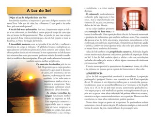 A Luz do Sol
O Que a Luz do Sol pode fazer por Nós
Sem dúvida reconhece a importância que tem o Sol para manter a vida
nesta Terra. Sabe que dá calor, luz e alimento. O que pode a luz solar
fazer pela sua saúde pessoal?
A luz do Sol mata as bactérias. Por isso, é importante expor ao Sol e
ao ar os cobertores, as almofadas e outras peças de roupa de cama que
não se lavam tão frequentemente. Abra as janelas da sua casa sempre
que possível. Esta prática permitirá que a luz do Sol penetre e mate as
bactérias, e evite a formação de bolores.
A imunidade aumenta com a exposição à luz do Sol, e melhora a
resistência do corpo à infecção. Os glóbulos brancos multiplicam-se,
especialmente os linfócitos protectores, bem como os anti-corpos. Estes
efeitos podem durar até três semanas. Se nos expusermos ao Sol durante
dez minutos duas vezes por semana, podemos reduzir, de modo conside-
rável, a incidência das constipações. Uma pele moderadamente bronzeada
também suporta melhor as infecções.
Os ossos são fortalecidos pela luz do
Sol. Ela permite que o corpo produza
vitamina D, que ajuda à absorção
de cálcio, nos intestinos, e ao seu
depósito, na formação de ossos
saudáveis. A luz solar evita o
raquitismo e ajuda a evitar e a
inverter a osteoporose. Tam-
bém ajuda a diminuir a inci-
dência das cáries dentárias.
As células vermelhas do
sangue funcionam melhor
depois de expostas ao Sol.
Essa exposição aumenta a
capacidade que o sangue
tem de levar oxigénio às
células do corpo. Isso ajuda
a aumentar a sua energia
e resistência, e a evitar muitas
doenças.
O colesterol é moderadamente
reduzido pela exposição à luz
solar, mas é transformado em
vitamina D, na pele, em presença
da luz do Sol não ﬁltrada.
A luz solar também promove
uma sensação de bem-estar, e o
humor é melhorado. Uma exposição diária à luz do Sol natural aumentará
a produção de melatonina, que também melhora o sono. Para a maioria
das pessoas a luz do Sol é uma terapia importante, especialmente se for
combinada com exercício, na prevenção e tratamento da depressão aguda
e crónica. Lembre-se tentar apanhar toda a luz solar que puder, durante
os meses frios e sombrios do Inverno.
A luz do Sol também tem propriedades curativas. As feridas da pele
curam muito mais depressa com curtos períodos de exposição diária
ao Sol. A luz do Sol também ajuda a aliviar a dor nas articulações
inchadas afectadas pela artrite e alivia alguns sintomas da síndroma
pré-menstrual (SPM).
É muito menos provável o aparecimento de cancro da mama, do cólon
e da próstata, em pessoas que se expõem de forma correcta à luz solar.
ADVERTÊNCIA
A luz do Sol em quantidade moderada é maravilhosa. A exposição
prolongada é perigosa! Limite a sua exposição ao Sol. Uma exposição
de até 30 minutos é um objectivo realista para a maioria das pessoas.
Inicialmente, pode ser aconselhável limitar-se a 5 minutos, se for de pele
clara, ou a 15, se for de pele mais escura, aumentando gradualmente.
Não esqueça que a pele molhada se queima mais rapidamente do que a
pele seca e que os raios ultra-violeta do Sol podem reﬂectir-se na neve,
na areia e na água, aumentando muito a sua exposição. Mesmo em dias
encobertos, os raios ultra-violeta ainda podem queimar.
Nunca deve chegar ao ponto de se queimar. As queimaduras solares
aumentam o risco de cancro da pele. O melanoma maligno, a mais mortal
forma de cancro da pele, mata milhares de pessoas por ano.
 