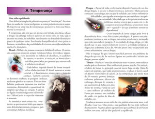 A Temperança
Uma vida equilibrada
Uma deﬁnição simples da palavra temperança é “moderação”. As coisas
boas são usadas de forma inteligente e as coisas prejudiciais não se usam.
O objectivo de uma vida de temperança é promover o bem-estar físico,
mental e emocional.
A temperança não tem que ver apenas com bebidas alcoólicas, tabaco
e drogas. Ela abrange todos os aspectos do nosso estilo de vida, seja os
excessos no comer, no trabalhar, nas diversões ou demasiado/demasiado
pouco de qualquer coisa. Essa forma desequilibrada de viver priva os
homens e as mulheres da possibilidade de viverem uma vida satisfatória,
saudável e abundante.
Álcool – Milhões de pessoas consomem bebidas alcoólicas. Os anún-
cios comerciais mostram sempre bebedores felizes, divertidos e alegres.
Mas escondem os milhões de alcoólicos, os acidentes
de trânsito, os assaltos, as violações, os homicídios e
suicídios provocados por pessoas que estavam sob
a inﬂuência do álcool.
Cada bebida ingerida destrói de forma irrepará-
vel as células cerebrais. O álcool aumenta a tensão
arterial e é directamente tóxico para o músculo
cardíaco. Também aumenta
os derrames cerebrais, as paragens cardíacas,
as úlceras gástricas e o cancro. Uma ou duas
bebidas produzem espasmos nas artérias
coronárias, diminuindo a quantidade de
oxigénio que chega ao coração. A cirrose
do fígado é muito vulgar entre os bebedo-
res. O álcool priva o corpo das vitaminas
e minerais.
As estatísticas mais tristes são, certa-
mente, as que mostram bebés que nascem
com deﬁciências mentais, porque os pais
consumiam bebidas alcoólicas.
Drogas – Apesar de toda a informação disponível acerca do uso das
drogas ilegais, o seu uso e abuso continua a aumentar. Muitas pessoas
começam a usar drogas para escapar à realidade, para evitar enfrentar as
diﬁculdades, para agradar aos amigos ou para satisfazer a sua pró-
pria curiosidade. Mas, dado que as drogas não resolvem os
problemas, muitas vezes os que as usam, em vez de
escaparem aos seus problemas, acrescentam mais
um – e grande – aos que já tinham: tornam-se
dependentes!
O uso repetido de certas drogas pode levar à
dependência delas, tanto física como psicológica. A pessoa toxicode-
pendente continua a usar as drogas para evitar o mal-estar e incómodo
que estão associados à paragem. A necessidade de droga chega a ser tão
grande que os que a usam podem até recorrer a actividades perigosas e
ilegais para a obterem. Cerca de 70% dos presos estão encarcerados por
crimes relacionados com as drogas.
Não se esqueça de que é muito mais fácil prevenir um problema de
droga do que curá-lo. Se você ou alguém seu conhecido é viciado em
drogas, procure ajuda!
Tabaco – O tabaco é uma das substâncias mais viciantes, entre todas as
usadas pelo ser humano. Mata milhares de pessoas por dia. Na verdade,
o hábito de fumar é a principal causa de morte hoje em dia. Além do
cancro do pulmão, que todos já conhecemos, o tabaco é factor causal
em muitos outros tipos de cancro. A sua composição, que inclui mais
de 20 venenos, provoca doenças:
enfisema pulmonar, úlceras do
estômago, doenças do coração e
até nascimento de bebés com peso
abaixo do normal. Fumar sai caro
– custa milhares de milhões de
Euros por semana, em cuidados
de saúde, em perdas de dias de
trabalho, etc.
Mudanças sensatas no seu estilo de vida podem acrescentar anos, e até
décadas, à sua vida. Mais ainda, a sua qualidade de vida pode melhorar
drasticamente. Façamos planos agora mesmo para desfrutar de um futuro
melhor com uma vida de alta qualidade e equilibrada.
 
