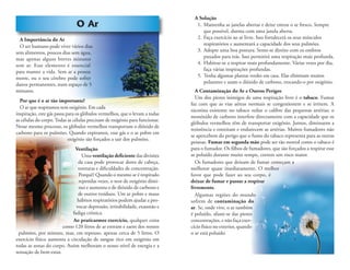 O Ar
A Importância do Ar
O ser humano pode viver vários dias
sem alimentos, poucos dias sem água,
mas apenas alguns breves minutos
sem ar. Esse elemento é essencial
para manter a vida. Sem ar a pessoa
morre, ou o seu cérebro pode sofrer
danos permanentes, num espaço de 5
minutos.
Por que é o ar tão importante?
O ar que respiramos tem oxigénio. Em cada
inspiração, este gás passa para os glóbulos vermelhos, que o levam a todas
as células do corpo. Todas as células precisam de oxigénio para funcionar.
Nesse mesmo processo, os glóbulos vermelhos transportam o dióxido de
carbono para os pulmões. Quando expiramos, esse gás e o ar pobre em
oxigénio são forçados a sair dos pulmões.
Ventilação
Uma ventilação deﬁciente das divisões
da casa pode provocar dores de cabeça,
tonturas e diﬁculdades de concentração.
Porquê? Quando o mesmo ar é respirado
repetidas vezes, o teor de oxigénio dimi-
nui e aumenta o de dióxido de carbono e
de outros resíduos. Um ar pobre e maus
hábitos respiratórios podem ajudar a pro-
vocar depressão, irritabilidade, exaustão e
fadiga crónica.
Ao praticarmos exercício, qualquer coisa
como 120 litros de ar entram e saem dos nossos
pulmões, por minuto, mas, em repouso, apenas cerca de 5 litros. O
exercício físico aumenta a circulação de sangue rico em oxigénio em
todas as zonas do corpo. Assim melhoram o nosso nível de energia e a
sensação de bem-estar.
A Solução
1. Mantenha as janelas abertas e deixe entrar o ar fresco. Sempre
que possível, durma com uma janela aberta.
2. Faça exercício ao ar livre. Isso fortalecerá os seus músculos
respiratórios e aumentará a capacidade dos seus pulmões.
3. Adopte uma boa postura. Sente-se direito com os ombros
puxados para trás. Isso permitirá uma respiração mais profunda.
4. Habitue-se a respirar mais profundamente. Várias vezes por dia,
faça várias inspirações profundas.
5. Tenha algumas plantas verdes em casa. Elas eliminam muitos
poluentes e usam o dióxido de carbono, trocando-o por oxigénio.
A Contaminação do Ar e Outros Perigos
Um dos piores inimigos de uma respiração livre é o tabaco. Fumar
faz com que as vias aéreas normais se congestionem e se irritem. A
nicotina existente no tabaco reduz o calibre das pequenas artérias; o
monóxido de carbono interfere directamente com a capacidade que os
glóbulos vermelhos têm de transportar oxigénio. Juntos, diminuem a
resistência e estreitam e endurecem as artérias. Muitos fumadores não
se apercebem do perigo que o fumo do tabaco representa para as outras
pessoas. Fumar em segunda mão pode ser tão mortal como o tabaco é
para o fumador. Os ﬁlhos de fumadores, que são forçados a respirar esse
ar poluído durante muito tempo, correm um risco maior.
Os fumadores que deixam de fumar começam a
melhorar quase imediatamente. O melhor
favor que pode fazer ao seu corpo, é
deixar de fumar e passar a respirar
livremente.
Algumas regiões do mundo
sofrem de contaminação do
ar. Se, onde vive, o ar também
é poluído, afaste-se das piores
concentrações, e não faça exer-
cício físico no exterior, quando
o ar está poluído.
 