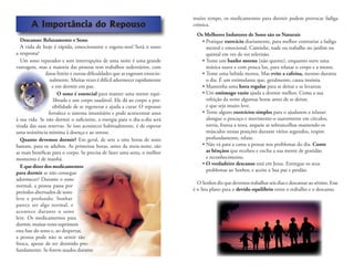 A Importância do Repouso
Descanso: Relaxamento e Sono
A vida de hoje é rápida, emocionante e esgota-nos! Será o sono
a resposta?
Um sono reparador e sem interrupções de uma noite é uma grande
vantagem, mas a maioria das pessoas tem trabalhos sedentários, com
datas limite e outras diﬁculdades que as esgotam emocio-
nalmente. Muitas vezes é difícil adormecer rapidamente
e em dormir em paz.
O sono é essencial para manter uma mente equi-
librada e um corpo saudável. Ele dá ao corpo a pos-
sibilidade de se regenerar e ajuda a curar. O repouso
fortalece o sistema imunitário e pode acrescentar anos
à sua vida. Se não dormir o suﬁciente, a energia para o dia-a-dia será
tirada das suas reservas. Se isso acontecer habitualmente, é de esperar
uma resistência mínima à doença e ao stresse.
Quanto devemos dormir? Em geral, de sete a oito horas de sono
bastam, para os adultos. As primeiras horas, antes da meia-noite, são
as mais benéﬁcas para o corpo. Se precisa de fazer uma sesta, o melhor
momento é de manhã.
E que dizer dos medicamentos
para dormir se não consegue
adormecer? Durante o sono
normal, a pessoa passa por
períodos alternados de sono
leve e profundo. Sonhar
parece ser algo normal, e
acontece durante o sono
leve. Os medicamentos para
dormir, muitas vezes suprimem
esta fase do sono e, ao despertar,
a pessoa pode não se sentir tão
fresca, apesar de ter dormido pro-
fundamente. Se forem usados durante
muito tempo, os medicamentos para dormir podem provocar fadiga
crónica.
Os Melhores Indutores de Sono são os Naturais
• Pratique exercício diariamente, para melhor contrariar a fadiga
mental e emocional. Caminhe, nade ou trabalhe no jardim ou
quintal em vez de ver televisão.
• Tome um banho morno (não quente), enquanto ouve uma
música suave e com pouca luz, para relaxar o corpo e a mente.
• Tome uma bebida morna. Mas evite a cafeína, mesmo durante
o dia. É um estimulante que, geralmente, causa insónia.
• Mantenha uma hora regular para se deitar e se levantar.
• Um estômago vazio ajuda a dormir melhor. Coma a sua
refeição da noite algumas horas antes de se deitar,
e que seja muito leve.
• Tente alguns exercícios simples para o ajudarem a relaxar:
alongue o pescoço e movimente-o suavemente em círculos,
sorria, franza a testa, arqueie as sobrancelhas mantendo os
músculos nessas posições durante vários segundos, respire
profundamente, relaxe.
• Não vá para a cama a pensar nos problemas do dia. Conte
as bênçãos que recebeu e encha a sua mente de gratidão
e reconhecimento.
• O verdadeiro descanso está em Jesus. Entregue os seus
problemas ao Senhor, e aceite a Sua paz e perdão.
O Senhor diz que devemos trabalhar seis dias e descansar ao sétimo. Esse
é o Seu plano para o devido equilíbrio entre o trabalho e o descanso.
 