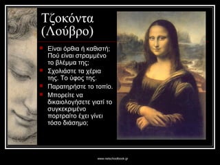 www.netschoolbook.gr
Τζοκόντα
(Λούβρο)
 Είναι όρθια ή καθιστή;
Πού είναι στραμμένο
το βλέμμα της;
 Σχολιάστε τα χέρια
της. Το ύφος της.
 Παρατηρήστε το τοπίο.
 Μπορείτε να
δικαιολογήσετε γιατί το
συγκεκριμένο
πορτραίτο έχει γίνει
τόσο διάσημο;
 
