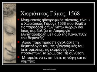 www.netschoolbook.gr
Χωριάτικος Γάμος, 1568
 Μνημειακός ηθογραφικός πίνακας, είναι «
ο Χωριάτικος Γάμος» 1568 που θυμίζει
τις παραδόσεις των Κάτω Χωρών και
ίσως συμβολίζει τη Λαιμαργία.
(Αντιπαραβολή με Γάμο της Κανά,1562
του Βερονέζε)
 Αφού παρατηρήσετε σχολιάστε τη
θεματολογία του, τις ηθογραφικές του
λεπτομέρειες, τις εκφράσεις των
προσώπων, τα χρώματα, τη σύνθεση.
 Μπορείτε να εντοπίσετε τη νύφη και το
γαμπρό;
 